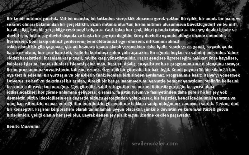 Benito Mussolini Sözleri 
Biz kendi mitimizi yarattık. Mit bir inançtır, bir tutkudur. Gerçeklik olmasına gerek yoktur. Bir iyilik, bir umut, bir inanç ve cesaret olması bakımından bir gerçekliktir. Bizim mitimiz ulus’tur, bizim mitimiz ulusumuzun büyüklüğüdür! ve bu miti, bu yüceliği, tam bir gerçekliğe çevirmeyi istiyoruz. Geri kalan her şeyi, ikinci planda tutuyoruz. Her şey devlet içinde ve devlet için, hiçbir şey devlet dışında ve başka bir şey için değildir. Birey devletle uyumlu olduğu ölçüde önemlidir. İlerlersem; beni takip ediniz! gerilersem; beni öldürünüz! eğer ölürsem; intikamımı alınız!
aslan olarak bir gün yaşamak, yüz yıl boyunca koyun olarak yaşamaktan daha iyidir. Sınırlı ya da genel, başarılı ya da başarısız olsun, her grev hareketi, işçilerle kurtuluşa giden yolu açacaktır. Bu uğurda boykot ve sabotaj meşrudur. Yalnız şiddet hareketleri, insanlara karşı değil, mülke karşı yönetilmelidir. Faşist gençlere öğreteceğim hakikati önce hayallere, kalplere işlerim. Sonra zihinlere işlenmiş olur. İnan, itaat et, dövüş. Sosyalistler bize programımızın ne olduğunu soruyor. Bizim programımız sosyalistlerin kafasını ezmek. Özgürlük bir görevdir, bir hak değil. Kendi payıma 50 bin silahı 50 bin oya tercih ederim. Bir yurttaşın ve bir askerin fonksiyonları birbirinden ayrılamaz. Programımız basit: italya'yı yönetmek istiyoruz. Felsefî ve doktrinsel bir açıdan, sürekli bir barışa inanmıyorum. Vahşetle beraber yaratıldım. Stalin'in kellesini faşizmin baltasıyla koparacağım. Eğer görelilik, sabit kategorileri ve nesnel ölümsüz gerçeğin taşıyıcısı olma iddiasındakileri hor görme anlamına geliyorsa; o zaman, faşistin tutum ve faaliyetinden daha göreli hiçbir şey yok demektir. Bütün ideolojilerin eşit değerde olduğu gerçeğinden yola çıkarak, biz faşistler, kendi ideolojimizi yaratma ve onu, kapasitemizin olanak verdiği tüm enerjimizle güçlendirme hakkına sahip olduğumuz sonucuna vardık. Faşizm; dinî bir konsepttir. Faşizmi korporatizm olarak tanımlamak uygun olacaktır, çünkü o devletin ve kurumsal (tüzel) gücün birleşimidir. Çeliği olanın her şeyi olur. Bayrak denen şey pislik yığını üzerine çekilen paçavradır.