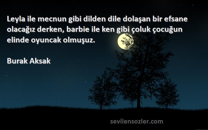 Burak Aksak Sözleri 
Leyla ile mecnun gibi dilden dile dolaşan bir efsane olacağız derken, barbie ile ken gibi çoluk çocuğun elinde oyuncak olmuşuz.