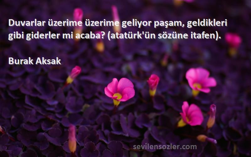 Burak Aksak Sözleri 
Duvarlar üzerime üzerime geliyor paşam, geldikleri gibi giderler mi acaba? (atatürk'ün sözüne itafen).