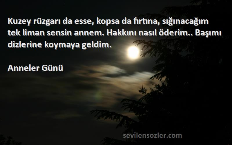 Anneler Günü Sözleri 
Kuzey rüzgarı da esse, kopsa da fırtına, sığınacağım tek liman sensin annem. Hakkını nasıl öderim.. Başımı dizlerine koymaya geldim.