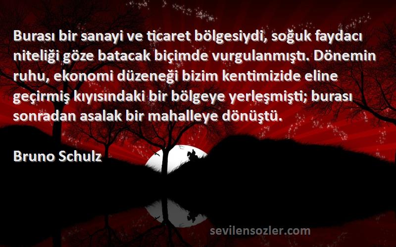 Bruno Schulz Sözleri 
Burası bir sanayi ve ticaret bölgesiydi, soğuk faydacı niteliği göze batacak biçimde vurgulanmıştı. Dönemin ruhu, ekonomi düzeneği bizim kentimizide eline geçirmiş kıyısındaki bir bölgeye yerleşmişti; burası sonradan asalak bir mahalleye dönüştü.