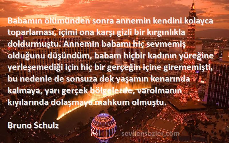 Bruno Schulz Sözleri 
Babamın ölümünden sonra annemin kendini kolayca toparlaması, içimi ona karşı gizli bir kırgınlıkla doldurmuştu. Annemin babamı hiç sevmemiş olduğunu düşündüm, babam hiçbir kadının yüreğine yerleşemediği için hiç bir gerçeğin içine girememişti, bu nedenle de sonsuza dek yaşamın kenarında kalmaya, yarı gerçek bölgelerde, varolmanın kıyılarında dolaşmaya mahkum olmuştu.