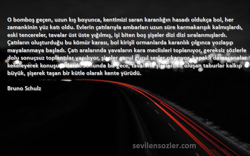 Bruno Schulz Sözleri 
O bomboş geçen, uzun kış boyunca, kentimizi saran karanlığın hasadı oldukça bol, her zamankinin yüz katı oldu. Evlerin çatılarıyla ambarları uzun süre karmakarışık kalmışlardı, eski tencereler, tavalar üst üste yığılmış, işi biten boş şişeler dizi dizi sıralanmışlardı. Çatıların oluşturduğu bu kömür karası, bol kirişli ormanlarda karanlık çılgınca yozlaşıp mayalanmaya başladı. Çatı aralarında yavaların kara meclisleri toplanıyor, gereksiz sözlerle dolu sonuçsuz toplantılar yapılıyor, şişeler gurul gurul sesler çıkarıyor, kapaklı damacanalar kekeleyerek konuşuyorlardı. Sonunda bir gece, tavalarla şişelerden oluşan taburlar kalkıp büyük, şişerek taşan bir kütle olarak kente yürüdü.