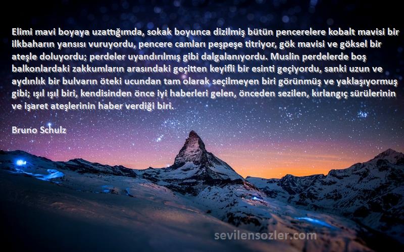 Bruno Schulz Sözleri 
Elimi mavi boyaya uzattığımda, sokak boyunca dizilmiş bütün pencerelere kobalt mavisi bir ilkbaharın yansısı vuruyordu, pencere camları peşpeşe titriyor, gök mavisi ve göksel bir ateşle doluyordu; perdeler uyandırılmış gibi dalgalanıyordu. Muslin perdelerde boş balkonlardaki zakkumların arasındaki geçitten keyifli bir esinti geçiyordu, sanki uzun ve aydınlık bir bulvarın öteki ucundan tam olarak seçilmeyen biri görünmüş ve yaklaşıyormuş gibi; ışıl ışıl biri, kendisinden önce iyi haberleri gelen, önceden sezilen, kırlangıç sürülerinin ve işaret ateşlerinin haber verdiği biri.