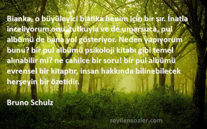 Bruno Schulz Sözleri 
Bianka, o büyüleyici bianka benim için bir sır. İnatla inceliyorum onu, tutkuyla ve de umarsızca, pul albümü de bana yol gösteriyor. Neden yapıyorum bunu? bir pul albümü psikoloji kitabı gibi temel alınabilir mi? ne cahilce bir soru! bir pul albümü evrensel bir kitaptır, insan hakkında bilinebilecek herşeyin bir özetidir.