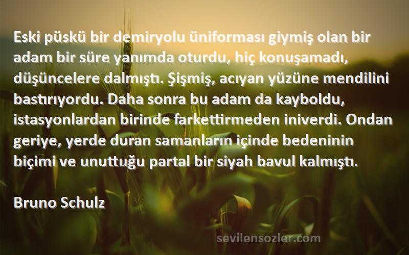 Bruno Schulz Sözleri 
Eski püskü bir demiryolu üniforması giymiş olan bir adam bir süre yanımda oturdu, hiç konuşamadı, düşüncelere dalmıştı. Şişmiş, acıyan yüzüne mendilini bastırıyordu. Daha sonra bu adam da kayboldu, istasyonlardan birinde farkettirmeden iniverdi. Ondan geriye, yerde duran samanların içinde bedeninin biçimi ve unuttuğu partal bir siyah bavul kalmıştı.