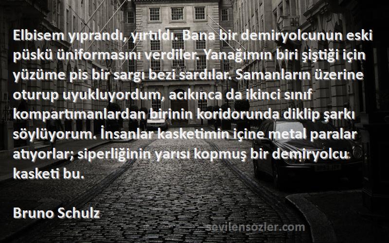 Bruno Schulz Sözleri 
Elbisem yıprandı, yırtıldı. Bana bir demiryolcunun eski püskü üniformasını verdiler. Yanağımın biri şiştiği için yüzüme pis bir sargı bezi sardılar. Samanların üzerine oturup uyukluyordum, acıkınca da ikinci sınıf kompartımanlardan birinin koridorunda diklip şarkı söylüyorum. İnsanlar kasketimin içine metal paralar atıyorlar; siperliğinin yarısı kopmuş bir demiryolcu kasketi bu.