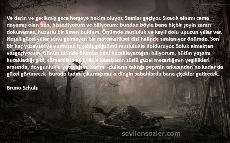 Bruno Schulz Sözleri 
Ve derin ve gecikmiş gece herşeye hakim oluyor. Saatler geçiyor. Sıcacık alnımı cama dayamış olan ben, hissediyorum ve biliyorum: bundan böyle bana hiçbir şeyin zararı dokunamaz, huzurlu bir liman buldum. Önümde mutluluk ve keyif dolu upuzun yıllar var. Neşeli güzel yıllar sonu gelmeyen bir matematiksel dizi halinde sıralanıyor önümde. Son bir kaç yüzeysel ve yumuşak iç çekiş göğsümü mutlulukla dolduruyor. Soluk almaktan vazgeçiyorum. Günün birinde ölümün beni kucaklayacağını biliyorum, bütün yaşamı kucakladığı gibi, cömertlikle ve iyilikle kasabanın süslü güzel mezarlığının yeşillikleri arasında, doygunlukla yatacağım. Karım –dulların taktığı peçenin arkasından ne kadar da güzel görünecek- burada tadını çıkardığımız o dingin sabahlarda bana çiçekler getirecek.