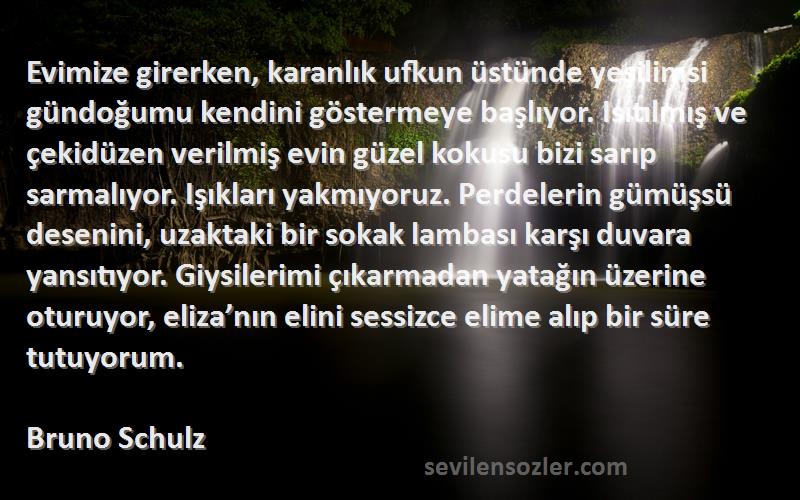 Bruno Schulz Sözleri 
Evimize girerken, karanlık ufkun üstünde yeşilimsi gündoğumu kendini göstermeye başlıyor. Isıtılmış ve çekidüzen verilmiş evin güzel kokusu bizi sarıp sarmalıyor. Işıkları yakmıyoruz. Perdelerin gümüşsü desenini, uzaktaki bir sokak lambası karşı duvara yansıtıyor. Giysilerimi çıkarmadan yatağın üzerine oturuyor, eliza’nın elini sessizce elime alıp bir süre tutuyorum.