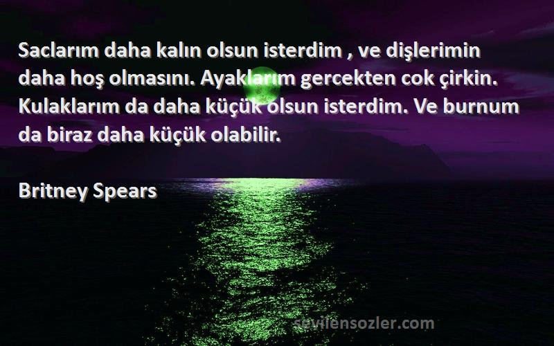 Britney Spears Sözleri 
Saclarım daha kalın olsun isterdim , ve dişlerimin daha hoş olmasını. Ayaklarım gercekten cok çirkin. Kulaklarım da daha küçük olsun isterdim. Ve burnum da biraz daha küçük olabilir.