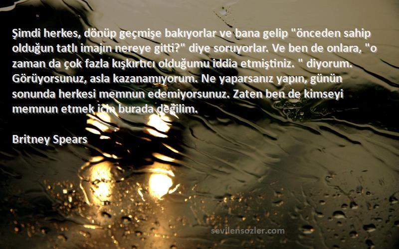 Britney Spears Sözleri 
Şimdi herkes, dönüp geçmişe bakıyorlar ve bana gelip önceden sahip olduğun tatlı imajın nereye gitti? diye soruyorlar. Ve ben de onlara, o zaman da çok fazla kışkırtıcı olduğumu iddia etmiştiniz.  diyorum. Görüyorsunuz, asla kazanamıyorum. Ne yaparsanız yapın, günün sonunda herkesi memnun edemiyorsunuz. Zaten ben de kimseyi memnun etmek için burada değilim.