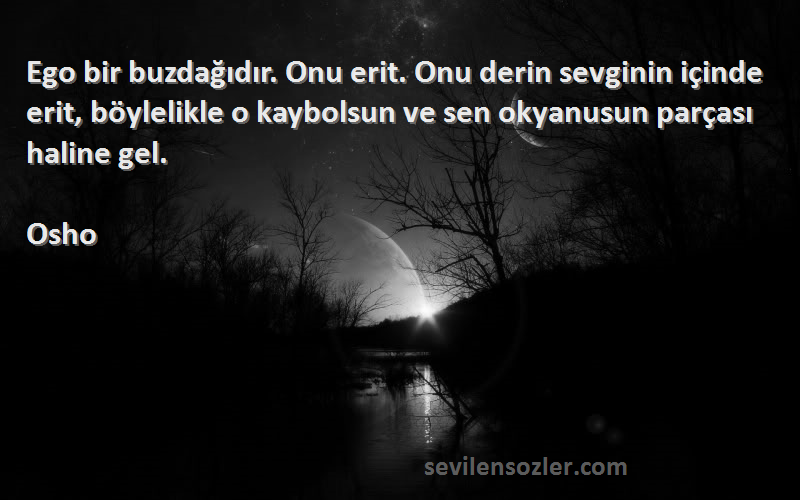 Osho Sözleri 
Ego bir buzdağıdır. Onu erit. Onu derin sevginin içinde erit, böylelikle o kaybolsun ve sen okyanusun parçası haline gel.