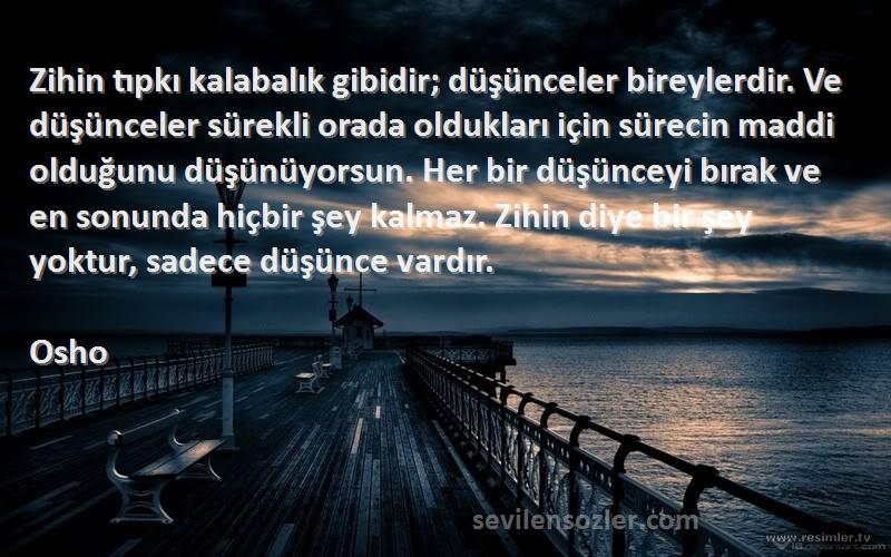 Osho Sözleri 
Zihin tıpkı kalabalık gibidir; düşünceler bireylerdir. Ve düşünceler sürekli orada oldukları için sürecin maddi olduğunu düşünüyorsun. Her bir düşünceyi bırak ve en sonunda hiçbir şey kalmaz. Zihin diye bir şey yoktur, sadece düşünce vardır.