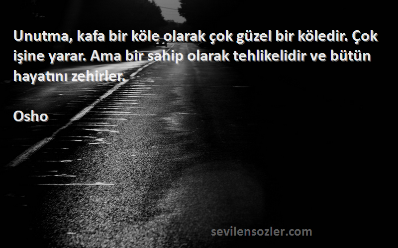 Osho Sözleri 
Unutma, kafa bir köle olarak çok güzel bir köledir. Çok işine yarar. Ama bir sahip olarak tehlikelidir ve bütün hayatını zehirler.