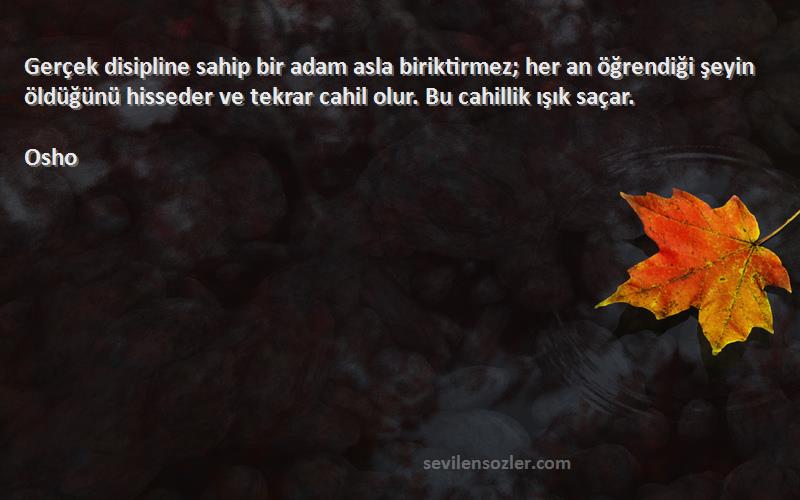 Osho Sözleri 
Gerçek disipline sahip bir adam asla biriktirmez; her an öğrendiği şeyin öldüğünü hisseder ve tekrar cahil olur. Bu cahillik ışık saçar.