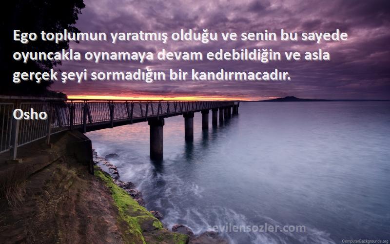 Osho Sözleri 
Ego toplumun yaratmış olduğu ve senin bu sayede oyuncakla oynamaya devam edebildiğin ve asla gerçek şeyi sormadığın bir kandırmacadır.