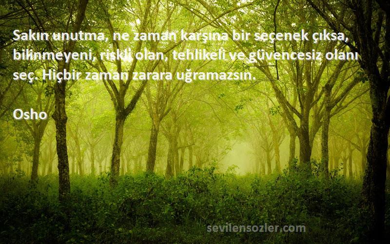 Osho Sözleri 
Sakın unutma, ne zaman karşına bir seçenek çıksa, bilinmeyeni, riskli olan, tehlikeli ve güvencesiz olanı seç. Hiçbir zaman zarara uğramazsın.