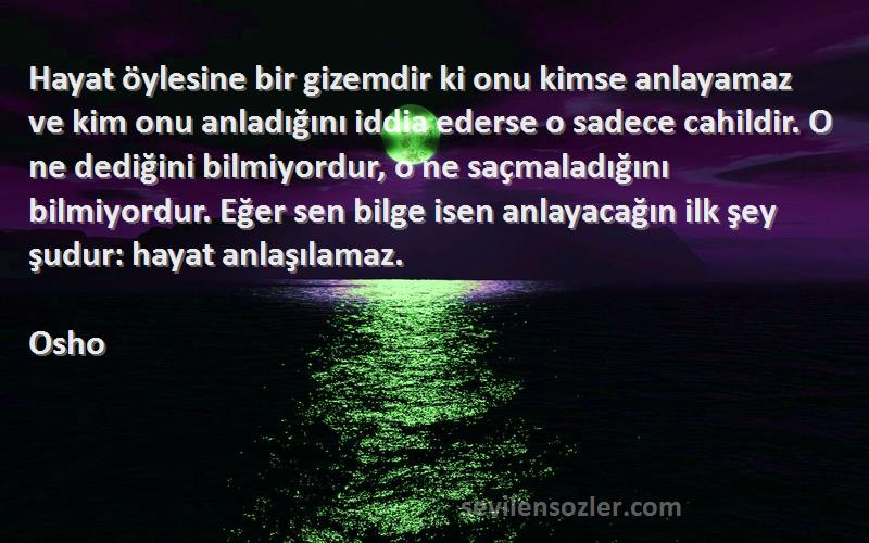 Osho Sözleri 
Hayat öylesine bir gizemdir ki onu kimse anlayamaz ve kim onu anladığını iddia ederse o sadece cahildir. O ne dediğini bilmiyordur, o ne saçmaladığını bilmiyordur. Eğer sen bilge isen anlayacağın ilk şey şudur: hayat anlaşılamaz.