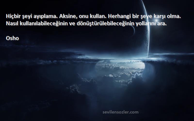 Osho Sözleri 
Hiçbir şeyi ayıplama. Aksine, onu kullan. Herhangi bir şeye karşı olma. Nasıl kullanılabileceğinin ve dönüştürülebileceğinin yollarını ara.