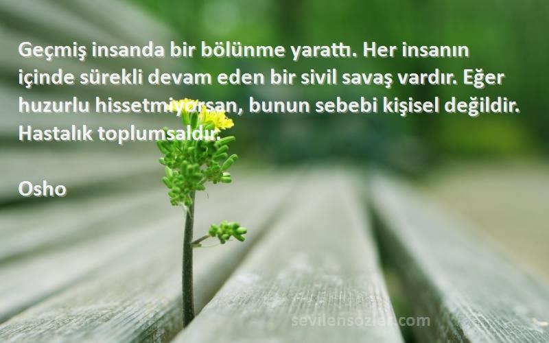 Osho Sözleri 
Geçmiş insanda bir bölünme yarattı. Her insanın içinde sürekli devam eden bir sivil savaş vardır. Eğer huzurlu hissetmiyorsan, bunun sebebi kişisel değildir. Hastalık toplumsaldır.