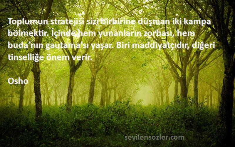 Osho Sözleri 
Toplumun stratejisi sizi birbirine düşman iki kampa bölmektir. İçinde hem yunanların zorbası, hem buda’nın gautama’sı yaşar. Biri maddiyatçıdır, diğeri tinselliğe önem verir.