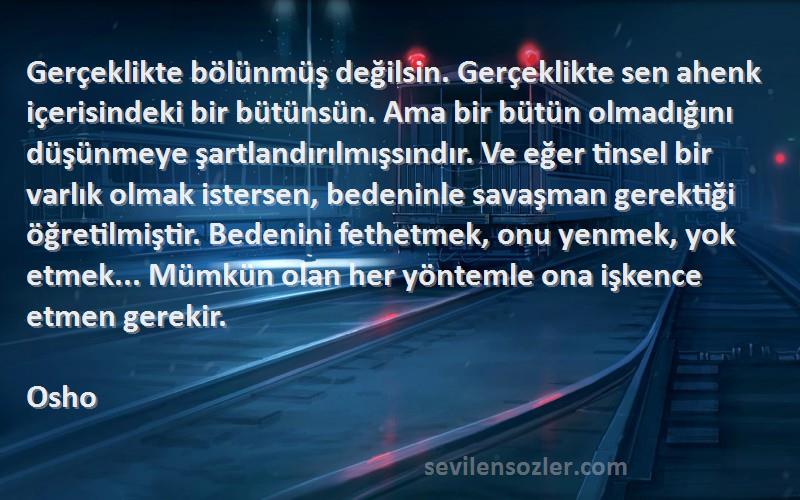 Osho Sözleri 
Gerçeklikte bölünmüş değilsin. Gerçeklikte sen ahenk içerisindeki bir bütünsün. Ama bir bütün olmadığını düşünmeye şartlandırılmışsındır. Ve eğer tinsel bir varlık olmak istersen, bedeninle savaşman gerektiği öğretilmiştir. Bedenini fethetmek, onu yenmek, yok etmek... Mümkün olan her yöntemle ona işkence etmen gerekir.