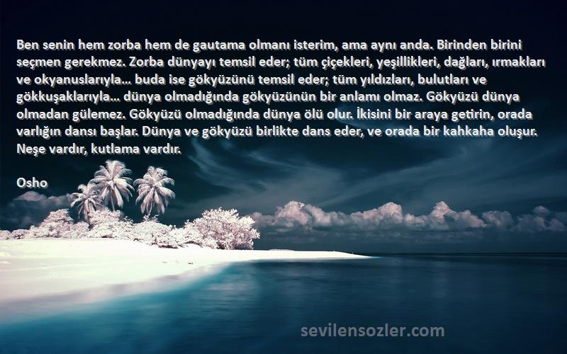 Osho Sözleri 
Ben senin hem zorba hem de gautama olmanı isterim, ama aynı anda. Birinden birini seçmen gerekmez. Zorba dünyayı temsil eder; tüm çiçekleri, yeşillikleri, dağları, ırmakları ve okyanuslarıyla… buda ise gökyüzünü temsil eder; tüm yıldızları, bulutları ve gökkuşaklarıyla… dünya olmadığında gökyüzünün bir anlamı olmaz. Gökyüzü dünya olmadan gülemez. Gökyüzü olmadığında dünya ölü olur. İkisini bir araya getirin, orada varlığın dansı başlar. Dünya ve gökyüzü birlikte dans eder, ve orada bir kahkaha oluşur. Neşe vardır, kutlama vardır.