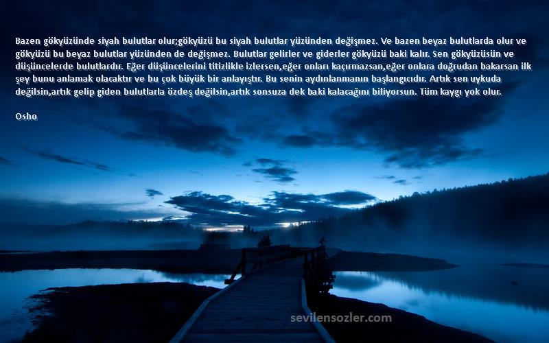 Osho Sözleri 
Bazen gökyüzünde siyah bulutlar olur;gökyüzü bu siyah bulutlar yüzünden değişmez. Ve bazen beyaz bulutlarda olur ve gökyüzü bu beyaz bulutlar yüzünden de değişmez. Bulutlar gelirler ve giderler gökyüzü baki kalır. Sen gökyüzüsün ve düşüncelerde bulutlardır. Eğer düşüncelerini titizlikle izlersen,eğer onları kaçırmazsan,eğer onlara doğrudan bakarsan ilk şey bunu anlamak olacaktır ve bu çok büyük bir anlayıştır. Bu senin aydınlanmanın başlangıcıdır. Artık sen uykuda değilsin,artık gelip giden bulutlarla özdeş değilsin,artık sonsuza dek baki kalacağını biliyorsun. Tüm kaygı yok olur.