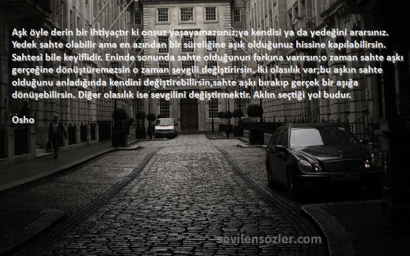 Osho Sözleri 
Aşk öyle derin bir ihtiyaçtır ki onsuz yaşayamazsınız;ya kendisi ya da yedeğini ararsınız. Yedek sahte olabilir ama en azından bir süreliğine aşık olduğunuz hissine kapılabilirsin. Sahtesi bile keyiflidir. Eninde sonunda sahte olduğunun farkına varırsın;o zaman sahte aşkı gerçeğine dönüştüremezsin o zaman sevgili değiştirirsin. İki olasılık var;bu aşkın sahte olduğunu anladığında kendini değiştirebilirsin,sahte aşkı bırakıp gerçek bir aşığa dönüşebilirsin. Diğer olasılık ise sevgilini değiştirmektir. Aklın seçtiği yol budur.