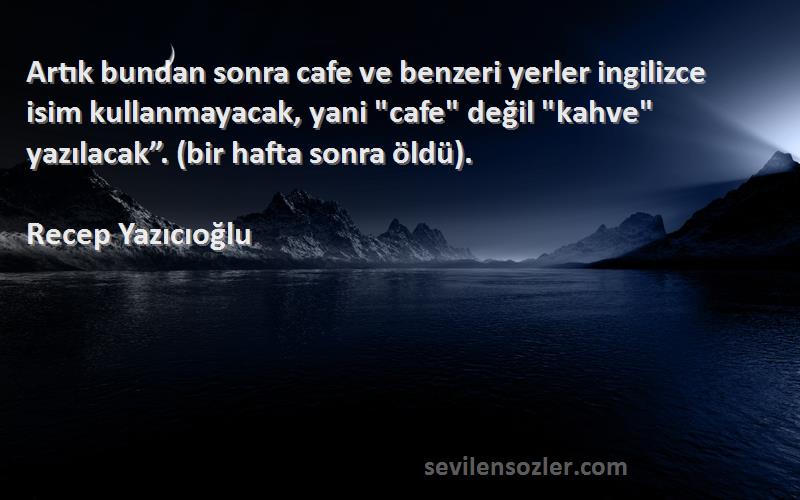 Recep Yazıcıoğlu Sözleri 
Artık bundan sonra cafe ve benzeri yerler ingilizce isim kullanmayacak, yani cafe değil kahve yazılacak”. (bir hafta sonra öldü).