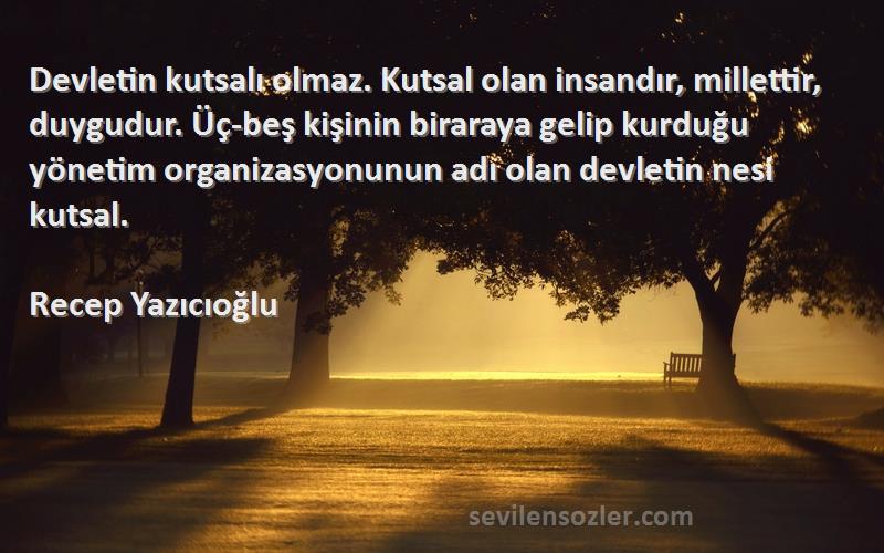 Recep Yazıcıoğlu Sözleri 
Devletin kutsalı olmaz. Kutsal olan insandır, millettir, duygudur. Üç-beş kişinin biraraya gelip kurduğu yönetim organizasyonunun adı olan devletin nesi kutsal.