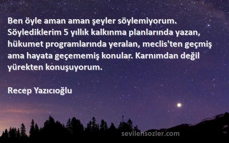 Recep Yazıcıoğlu Sözleri 
Ben öyle aman aman şeyler söylemiyorum. Söylediklerim 5 yıllık kalkınma planlarında yazan, hükumet programlarında yeralan, meclis'ten geçmiş ama hayata geçememiş konular. Karnımdan değil yürekten konuşuyorum.