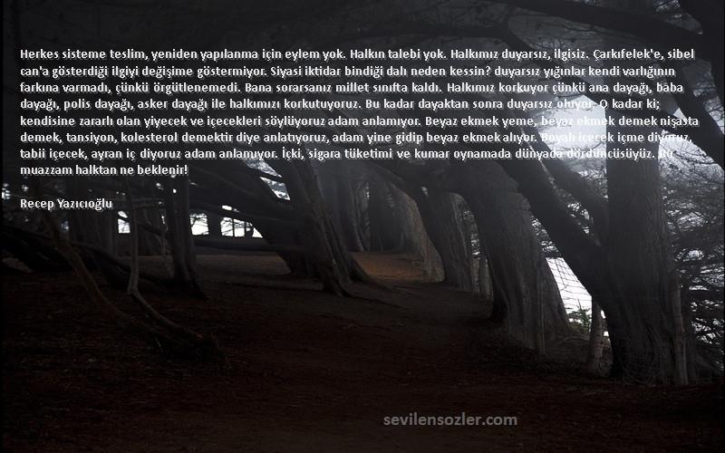 Recep Yazıcıoğlu Sözleri 
Herkes sisteme teslim, yeniden yapılanma için eylem yok. Halkın talebi yok. Halkımız duyarsız, ilgisiz. Çarkıfelek'e, sibel can'a gösterdiği ilgiyi değişime göstermiyor. Siyasi iktidar bindiği dalı neden kessin? duyarsız yığınlar kendi varlığının farkına varmadı, çünkü örgütlenemedi. Bana sorarsanız millet sınıfta kaldı. Halkımız korkuyor çünkü ana dayağı, baba dayağı, polis dayağı, asker dayağı ile halkımızı korkutuyoruz. Bu kadar dayaktan sonra duyarsız oluyor. O kadar ki; kendisine zararlı olan yiyecek ve içecekleri söylüyoruz adam anlamıyor. Beyaz ekmek yeme, beyaz ekmek demek nişasta demek, tansiyon, kolesterol demektir diye anlatıyoruz, adam yine gidip beyaz ekmek alıyor. Boyalı içecek içme diyoruz, tabii içecek, ayran iç diyoruz adam anlamıyor. İçki, sigara tüketimi ve kumar oynamada dünyada dördüncüsüyüz. Bu muazzam halktan ne beklenir!