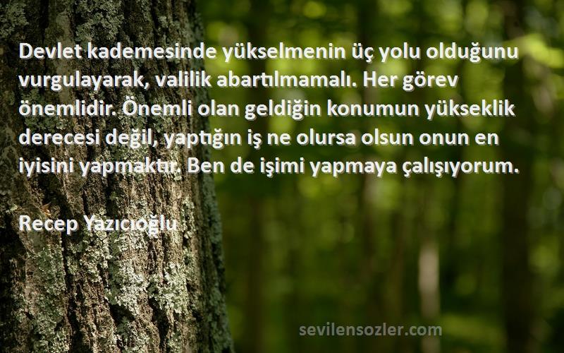 Recep Yazıcıoğlu Sözleri 
Devlet kademesinde yükselmenin üç yolu olduğunu vurgulayarak, valilik abartılmamalı. Her görev önemlidir. Önemli olan geldiğin konumun yükseklik derecesi değil, yaptığın iş ne olursa olsun onun en iyisini yapmaktır. Ben de işimi yapmaya çalışıyorum.