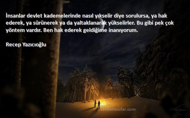 Recep Yazıcıoğlu Sözleri 
İnsanlar devlet kademelerinde nasıl yıkselir diye sorulursa, ya hak ederek, ya sürünerek ya da yaltaklanarak yükselirler. Bu gibi pek çok yöntem vardır. Ben hak ederek geldiğime inanıyorum.