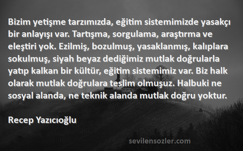 Recep Yazıcıoğlu Sözleri 
Bizim yetişme tarzımızda, eğitim sistemimizde yasakçı bir anlayışı var. Tartışma, sorgulama, araştırma ve eleştiri yok. Ezilmiş, bozulmuş, yasaklanmış, kalıplara sokulmuş, siyah beyaz dediğimiz mutlak doğrularla yatıp kalkan bir kültür, eğitim sistemimiz var. Biz halk olarak mutlak doğrulara teslim olmuşuz. Halbuki ne sosyal alanda, ne teknik alanda mutlak doğru yoktur.