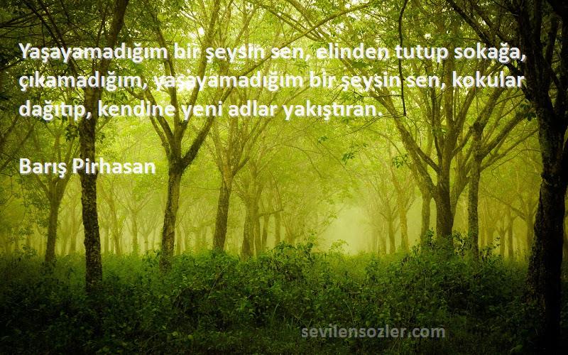 Barış Pirhasan Sözleri 
Yaşayamadığım bir şeysin sen, elinden tutup sokağa, çıkamadığım, yaşayamadığım bir şeysin sen, kokular dağıtıp, kendine yeni adlar yakıştıran.