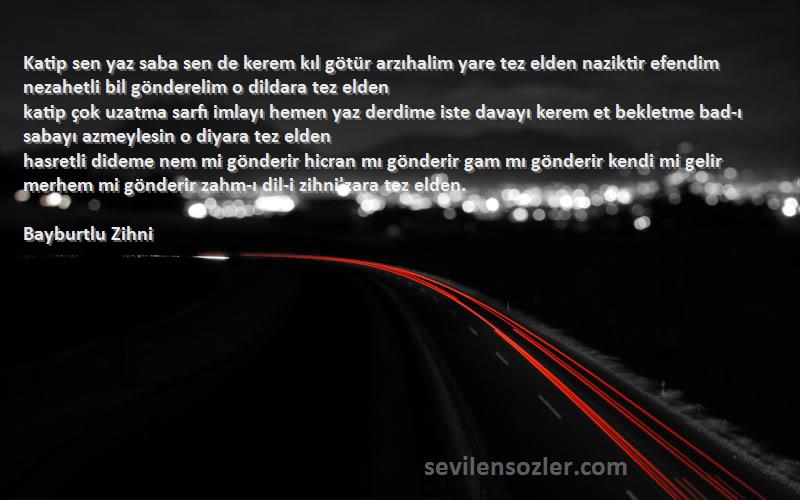 Bayburtlu Zihni Sözleri 
Katip sen yaz saba sen de kerem kıl götür arzıhalim yare tez elden naziktir efendim nezahetli bil gönderelim o dildara tez elden
katip çok uzatma sarfı imlayı hemen yaz derdime iste davayı kerem et bekletme bad-ı sabayı azmeylesin o diyara tez elden
hasretli dideme nem mi gönderir hicran mı gönderir gam mı gönderir kendi mi gelir merhem mi gönderir zahm-ı dil-i zihni'zara tez elden.