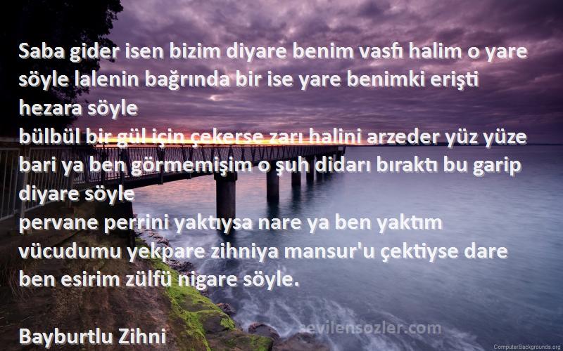 Bayburtlu Zihni Sözleri 
Saba gider isen bizim diyare benim vasfı halim o yare söyle lalenin bağrında bir ise yare benimki erişti hezara söyle
bülbül bir gül için çekerse zarı halini arzeder yüz yüze bari ya ben görmemişim o şuh didarı bıraktı bu garip diyare söyle
pervane perrini yaktıysa nare ya ben yaktım vücudumu yekpare zihniya mansur'u çektiyse dare ben esirim zülfü nigare söyle.