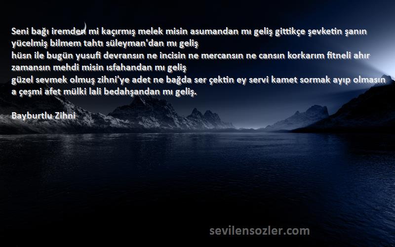 Bayburtlu Zihni Sözleri 
Seni bağı iremden mi kaçırmış melek misin asumandan mı geliş gittikçe şevketin şanın yücelmiş bilmem tahtı süleyman'dan mı geliş
hüsn ile bugün yusufi devransın ne incisin ne mercansın ne cansın korkarım fitneli ahır zamansın mehdi misin ısfahandan mı geliş
güzel sevmek olmuş zihni'ye adet ne bağda ser çektin ey servi kamet sormak ayıp olmasın a çeşmi afet mülki lali bedahşandan mı geliş.