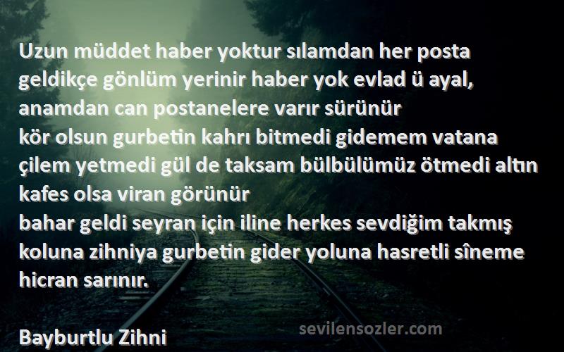 Bayburtlu Zihni Sözleri 
Uzun müddet haber yoktur sılamdan her posta geldikçe gönlüm yerinir haber yok evlad ü ayal, anamdan can postanelere varır sürünür
kör olsun gurbetin kahrı bitmedi gidemem vatana çilem yetmedi gül de taksam bülbülümüz ötmedi altın kafes olsa viran görünür
bahar geldi seyran için iline herkes sevdiğim takmış koluna zihniya gurbetin gider yoluna hasretli sîneme hicran sarınır.