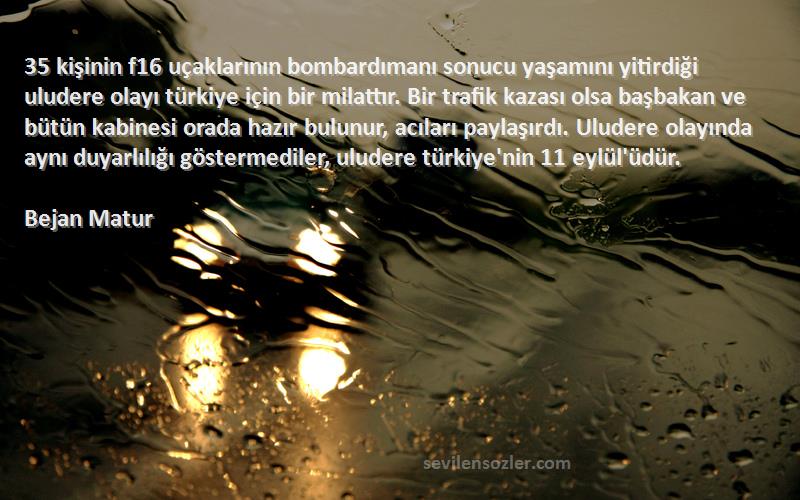 Bejan Matur Sözleri 
35 kişinin f16 uçaklarının bombardımanı sonucu yaşamını yitirdiği uludere olayı türkiye için bir milattır. Bir trafik kazası olsa başbakan ve bütün kabinesi orada hazır bulunur, acıları paylaşırdı. Uludere olayında aynı duyarlılığı göstermediler, uludere türkiye'nin 11 eylül'üdür.