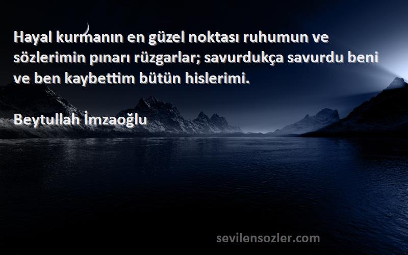 Beytullah İmzaoğlu Sözleri 
Hayal kurmanın en güzel noktası ruhumun ve sözlerimin pınarı rüzgarlar; savurdukça savurdu beni ve ben kaybettim bütün hislerimi.