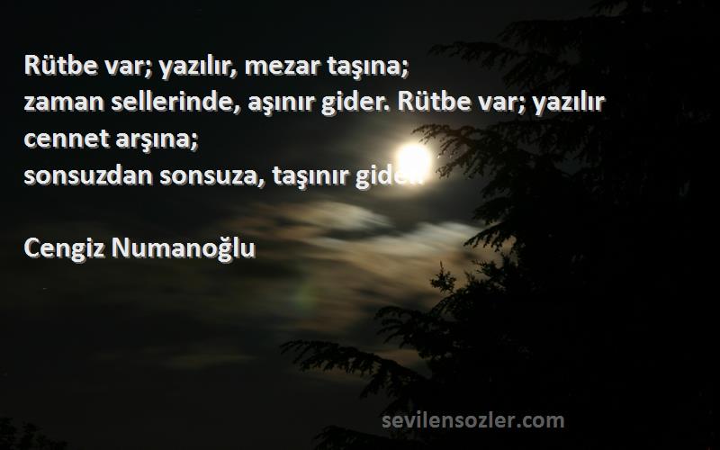 Cengiz Numanoğlu Sözleri 
Rütbe var; yazılır, mezar taşına;
zaman sellerinde, aşınır gider. Rütbe var; yazılır cennet arşına;
sonsuzdan sonsuza, taşınır gider.