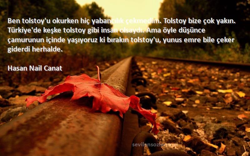 Hasan Nail Canat Sözleri 
Ben tolstoy'u okurken hiç yabancılık çekmedim. Tolstoy bize çok yakın. Türkiye'de keşke tolstoy gibi insan olsaydı. Ama öyle düşünce çamurunun içinde yaşıyoruz ki bırakın tolstoy'u, yunus emre bile çeker giderdi herhalde.