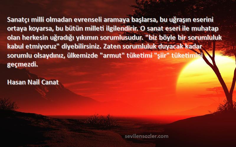 Hasan Nail Canat Sözleri 
Sanatçı milli olmadan evrenseli aramaya başlarsa, bu uğraşın eserini ortaya koyarsa, bu bütün milleti ilgilendirir. O sanat eseri ile muhatap olan herkesin uğradığı yıkımın sorumlusudur. biz böyle bir sorumluluk kabul etmiyoruz diyebilirsiniz. Zaten sorumluluk duyacak kadar sorumlu olsaydınız, ülkemizde armut tüketimi şiir tüketimini geçmezdi.
