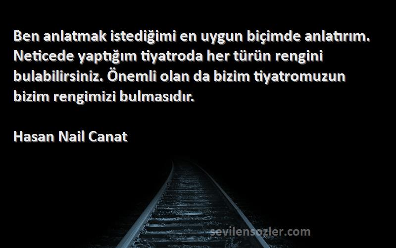 Hasan Nail Canat Sözleri 
Ben anlatmak istediğimi en uygun biçimde anlatırım. Neticede yaptığım tiyatroda her türün rengini bulabilirsiniz. Önemli olan da bizim tiyatromuzun bizim rengimizi bulmasıdır.