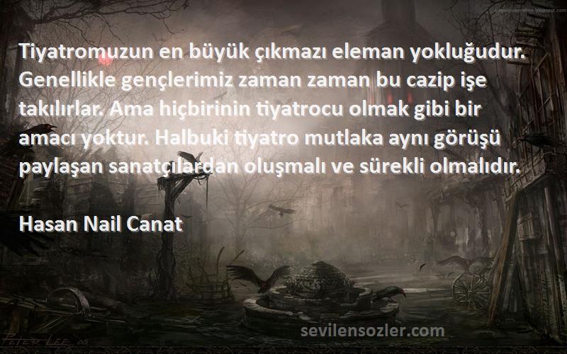 Hasan Nail Canat Sözleri 
Tiyatromuzun en büyük çıkmazı eleman yokluğudur. Genellikle gençlerimiz zaman zaman bu cazip işe takılırlar. Ama hiçbirinin tiyatrocu olmak gibi bir amacı yoktur. Halbuki tiyatro mutlaka aynı görüşü paylaşan sanatçılardan oluşmalı ve sürekli olmalıdır.