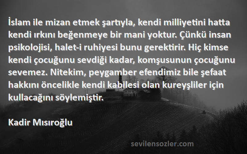 Kadir Mısıroğlu Sözleri 
İslam ile mizan etmek şartıyla, kendi milliyetini hatta kendi ırkını beğenmeye bir mani yoktur. Çünkü insan psikolojisi, halet-i ruhiyesi bunu gerektirir. Hiç kimse kendi çocuğunu sevdiği kadar, komşusunun çocuğunu sevemez. Nitekim, peygamber efendimiz bile şefaat hakkını öncelikle kendi kabilesi olan kureyşliler için kullacağını söylemiştir.