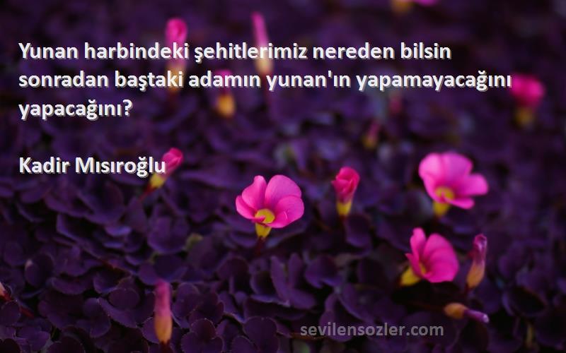 Kadir Mısıroğlu Sözleri 
Yunan harbindeki şehitlerimiz nereden bilsin sonradan baştaki adamın yunan'ın yapamayacağını yapacağını?